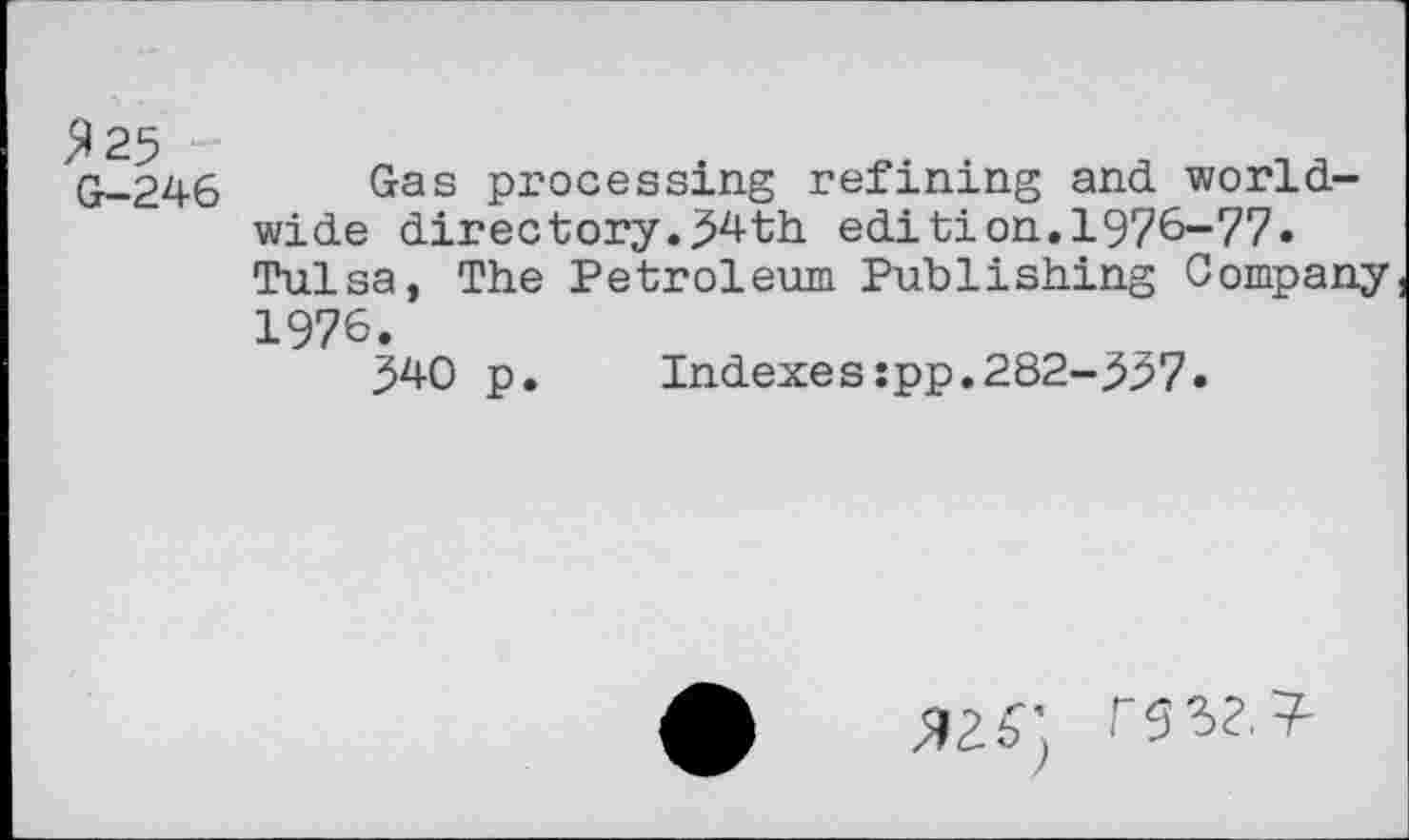 ﻿Я 25
G—246
Gas processing refining and worldwide directory.54th edition.1976-77. Tulsa, The Petroleum Publishing Company 1976.
540 p.	Indexes:pp.282-557.